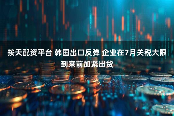 按天配资平台 韩国出口反弹 企业在7月关税大限到来前加紧出货