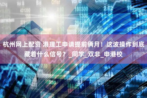 杭州网上配资 港理工申请提前俩月！这波操作到底藏着什么信号？_同学_双非_申港校