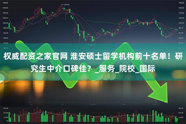 权威配资之家官网 淮安硕士留学机构前十名单！研究生中介口碑佳？_服务_院校_国际