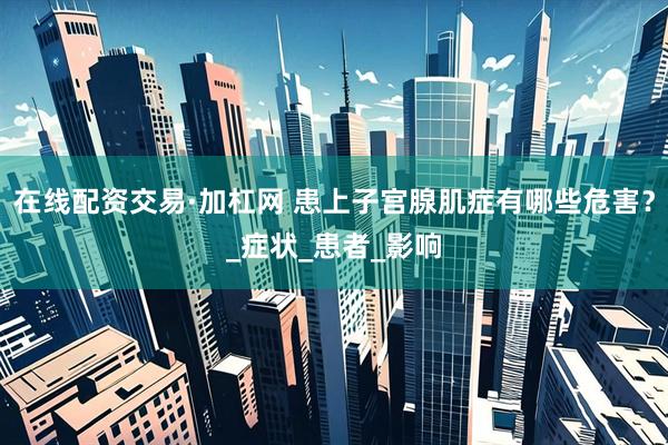 在线配资交易·加杠网 患上子宫腺肌症有哪些危害？_症状_患者_影响