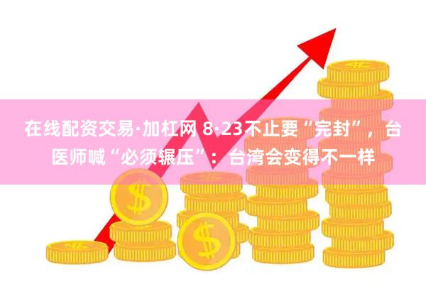 在线配资交易·加杠网 8·23不止要“完封”，台医师喊“必须辗压”：台湾会变得不一样