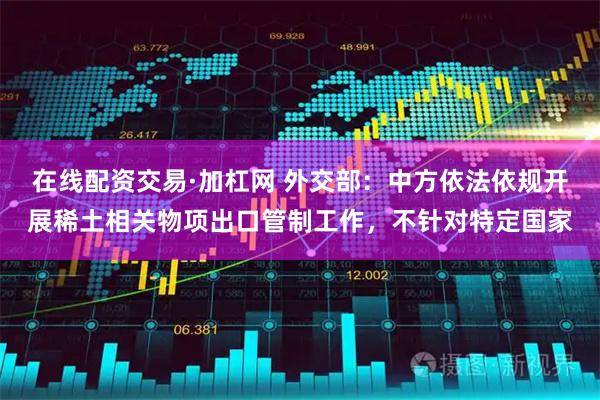 在线配资交易·加杠网 外交部：中方依法依规开展稀土相关物项出口管制工作，不针对特定国家