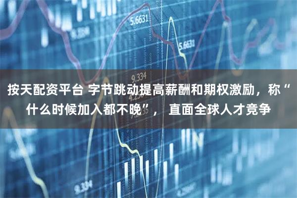 按天配资平台 字节跳动提高薪酬和期权激励，称“什么时候加入都不晚”， 直面全球人才竞争