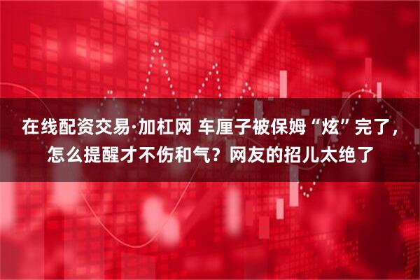在线配资交易·加杠网 车厘子被保姆“炫”完了，怎么提醒才不伤和气？网友的招儿太绝了