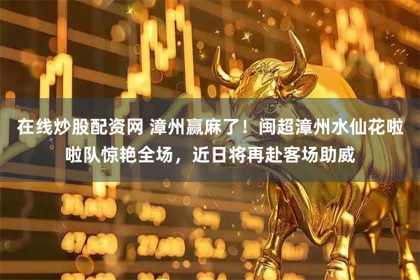 在线炒股配资网 漳州赢麻了！闽超漳州水仙花啦啦队惊艳全场，近日将再赴客场助威