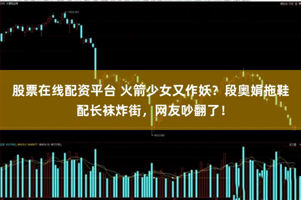 股票在线配资平台 火箭少女又作妖？段奥娟拖鞋配长袜炸街，网友吵翻了！