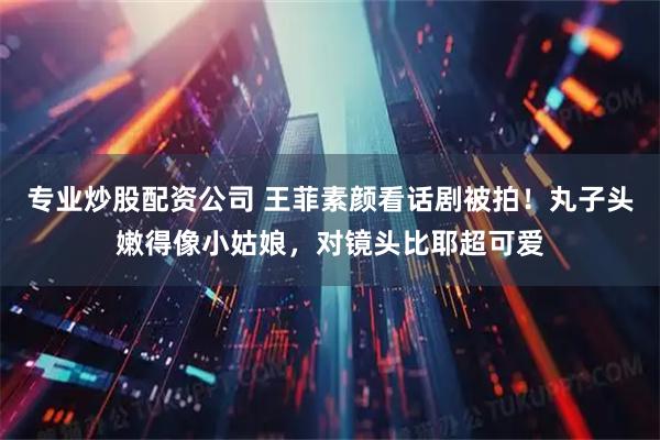 专业炒股配资公司 王菲素颜看话剧被拍！丸子头嫩得像小姑娘，对镜头比耶超可爱