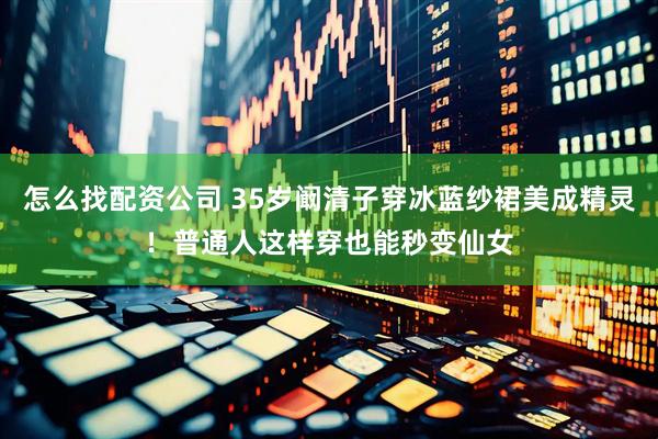 怎么找配资公司 35岁阚清子穿冰蓝纱裙美成精灵！普通人这样穿也能秒变仙女