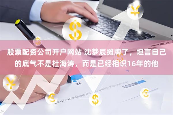 股票配资公司开户网站 沈梦辰摊牌了，坦言自己的底气不是杜海涛，而是已经相识16年的他