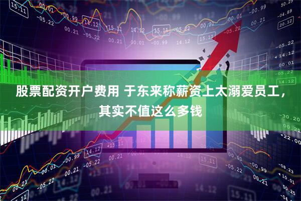 股票配资开户费用 于东来称薪资上太溺爱员工，其实不值这么多钱