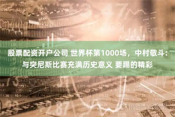 股票配资开户公司 世界杯第1000场，中村敬斗:与突尼斯比赛充满历史意义 要踢的精彩