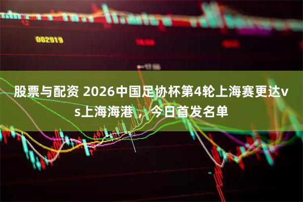股票与配资 2026中国足协杯第4轮上海赛更达vs上海海港 ，今日首发名单